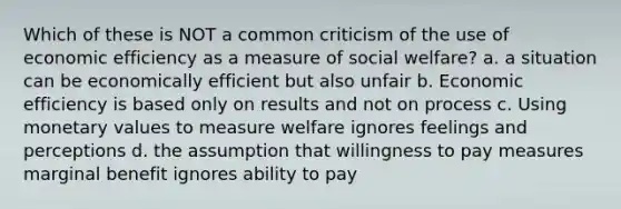 Which of these is NOT a common criticism of the use of economic efficiency as a measure of social welfare? a. a situation can be economically efficient but also unfair b. Economic efficiency is based only on results and not on process c. Using monetary values to measure welfare ignores feelings and perceptions d. the assumption that willingness to pay measures marginal benefit ignores ability to pay