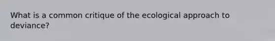 What is a common critique of the ecological approach to deviance?