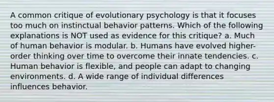 A common critique of evolutionary psychology is that it focuses too much on instinctual behavior patterns. Which of the following explanations is NOT used as evidence for this critique? a. Much of human behavior is modular. b. Humans have evolved higher-order thinking over time to overcome their innate tendencies. c. Human behavior is flexible, and people can adapt to changing environments. d. A wide range of individual differences influences behavior.