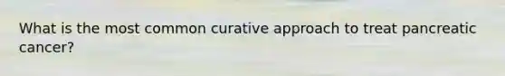 What is the most common curative approach to treat pancreatic cancer?