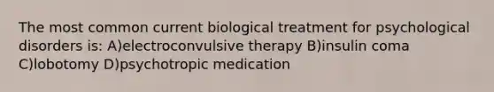 The most common current biological treatment for psychological disorders is: A)electroconvulsive therapy B)insulin coma C)lobotomy D)psychotropic medication