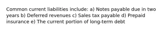 Common current liabilities include: a) Notes payable due in two years b) Deferred revenues c) Sales tax payable d) Prepaid insurance e) The current portion of long-term debt