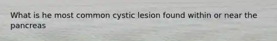 What is he most common cystic lesion found within or near the pancreas