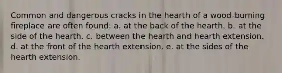 Common and dangerous cracks in the hearth of a wood-burning fireplace are often found: a. at the back of the hearth. b. at the side of the hearth. c. between the hearth and hearth extension. d. at the front of the hearth extension. e. at the sides of the hearth extension.