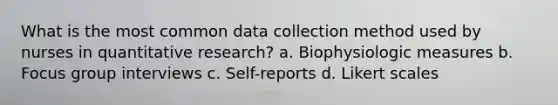 What is the most common data collection method used by nurses in quantitative research? a. Biophysiologic measures b. Focus group interviews c. Self-reports d. Likert scales