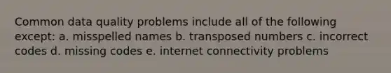 Common data quality problems include all of the following except: a. misspelled names b. transposed numbers c. incorrect codes d. missing codes e. internet connectivity problems