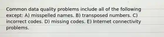 Common data quality problems include all of the following except: A) misspelled names. B) transposed numbers. C) incorrect codes. D) missing codes. E) Internet connectivity problems.