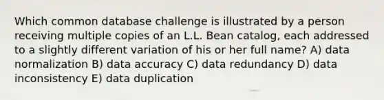 Which common database challenge is illustrated by a person receiving multiple copies of an L.L. Bean catalog, each addressed to a slightly different variation of his or her full name? A) data normalization B) data accuracy C) data redundancy D) data inconsistency E) data duplication