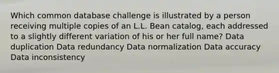 Which common database challenge is illustrated by a person receiving multiple copies of an L.L. Bean catalog, each addressed to a slightly different variation of his or her full name? Data duplication Data redundancy Data normalization Data accuracy Data inconsistency