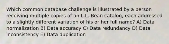 Which common database challenge is illustrated by a person receiving multiple copies of an L.L. Bean catalog, each addressed to a slightly different variation of his or her full name? A) Data normalization B) Data accuracy C) Data redundancy D) Data inconsistency E) Data duplication