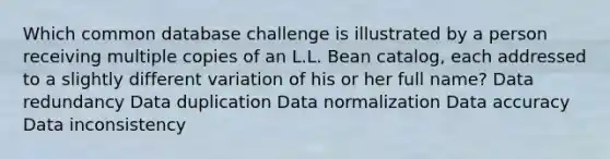 Which common database challenge is illustrated by a person receiving multiple copies of an L.L. Bean catalog, each addressed to a slightly different variation of his or her full name? Data redundancy Data duplication Data normalization Data accuracy Data inconsistency