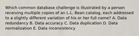 Which common database challenge is illustrated by a person receiving multiple copies of an L.L. Bean catalog, each addressed to a slightly different variation of his or her full name? A. Data redundancy B. Data accuracy C. Data duplication D. Data normalization E. Data inconsistency