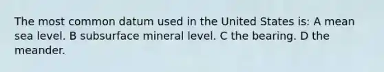 The most common datum used in the United States is: A mean sea level. B subsurface mineral level. C the bearing. D the meander.