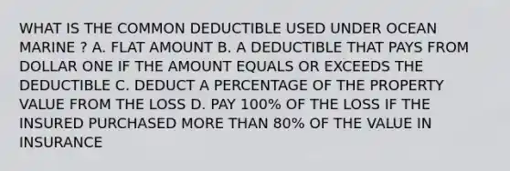 WHAT IS THE COMMON DEDUCTIBLE USED UNDER OCEAN MARINE ? A. FLAT AMOUNT B. A DEDUCTIBLE THAT PAYS FROM DOLLAR ONE IF THE AMOUNT EQUALS OR EXCEEDS THE DEDUCTIBLE C. DEDUCT A PERCENTAGE OF THE PROPERTY VALUE FROM THE LOSS D. PAY 100% OF THE LOSS IF THE INSURED PURCHASED MORE THAN 80% OF THE VALUE IN INSURANCE