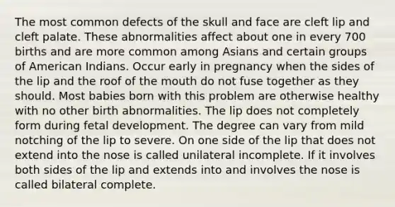 The most common defects of the skull and face are cleft lip and cleft palate. These abnormalities affect about one in every 700 births and are more common among Asians and certain groups of American Indians. Occur early in pregnancy when the sides of the lip and the roof of the mouth do not fuse together as they should. Most babies born with this problem are otherwise healthy with no other birth abnormalities. The lip does not completely form during fetal development. The degree can vary from mild notching of the lip to severe. On one side of the lip that does not extend into the nose is called unilateral incomplete. If it involves both sides of the lip and extends into and involves the nose is called bilateral complete.