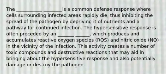 The ___________ ________is a common defense response where cells surrounding infected areas rapidly die, thus inhibiting the spread of the pathogen by depriving it of nutrients and a pathway for continued infection. The hypersensitive response is often preceded by an _______ ______, which produces and accumulates reactive oxygen species (ROS) and nitric oxide (NO) in the vicinity of the infection. This activity creates a number of toxic compounds and destructive reactions that may aid in bringing about the hypersensitive response and also potentially damage or destroy the pathogen.