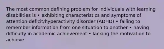 The most common defining problem for individuals with learning disabilities is • exhibiting characteristics and symptoms of attention-deficit/hyperactivity disorder (ADHD) • failing to remember information from one situation to another • having difficulty in academic achievement • lacking the motivation to achieve