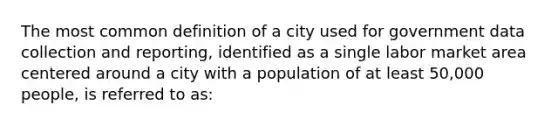 The most common definition of a city used for government data collection and reporting, identified as a single labor market area centered around a city with a population of at least 50,000 people, is referred to as: