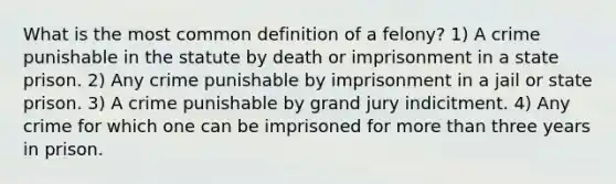 What is the most common definition of a felony? 1) A crime punishable in the statute by death or imprisonment in a state prison. 2) Any crime punishable by imprisonment in a jail or state prison. 3) A crime punishable by grand jury indicitment. 4) Any crime for which one can be imprisoned for more than three years in prison.