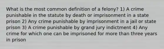 What is the most common definition of a felony? 1) A crime punishable in the statute by death or imprisonment in a state prison 2) Any crime punishable by imprisonment in a jail or state prison 3) A crime punishable by grand jury indictment 4) Any crime for which one can be imprisoned for <a href='https://www.questionai.com/knowledge/keWHlEPx42-more-than' class='anchor-knowledge'>more than</a> three years in prison