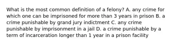 What is the most common definition of a felony? A. any crime for which one can be imprisoned for more than 3 years in prison B. a crime punishable by grand jury indictment C. any crime punishable by imprisonment in a jail D. a crime punishable by a term of incarceration longer than 1 year in a prison facility