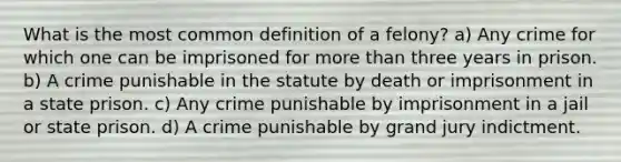 What is the most common definition of a felony? a) Any crime for which one can be imprisoned for <a href='https://www.questionai.com/knowledge/keWHlEPx42-more-than' class='anchor-knowledge'>more than</a> three years in prison. b) A crime punishable in the statute by death or imprisonment in a state prison. c) Any crime punishable by imprisonment in a jail or state prison. d) A crime punishable by grand jury indictment.