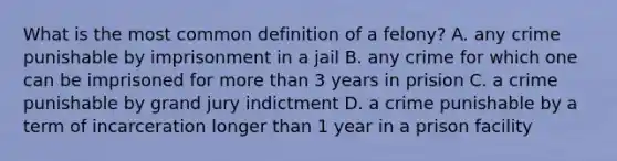 What is the most common definition of a felony? A. any crime punishable by imprisonment in a jail B. any crime for which one can be imprisoned for more than 3 years in prision C. a crime punishable by grand jury indictment D. a crime punishable by a term of incarceration longer than 1 year in a prison facility