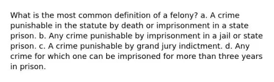 What is the most common definition of a felony? a. A crime punishable in the statute by death or imprisonment in a state prison. b. Any crime punishable by imprisonment in a jail or state prison. c. A crime punishable by grand jury indictment. d. Any crime for which one can be imprisoned for more than three years in prison.