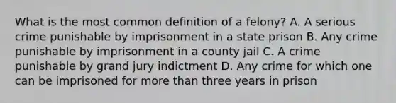 What is the most common definition of a felony? A. A serious crime punishable by imprisonment in a state prison B. Any crime punishable by imprisonment in a county jail C. A crime punishable by grand jury indictment D. Any crime for which one can be imprisoned for more than three years in prison