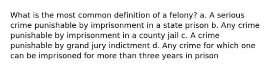 What is the most common definition of a felony? a. A serious crime punishable by imprisonment in a state prison b. Any crime punishable by imprisonment in a county jail c. A crime punishable by grand jury indictment d. Any crime for which one can be imprisoned for more than three years in prison