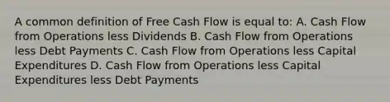 A common definition of Free Cash Flow is equal to: A. Cash Flow from Operations less Dividends B. Cash Flow from Operations less Debt Payments C. Cash Flow from Operations less Capital Expenditures D. Cash Flow from Operations less Capital Expenditures less Debt Payments