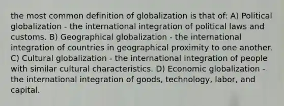 the most common definition of globalization is that of: A) Political globalization - the international integration of political laws and customs. B) Geographical globalization - the international integration of countries in geographical proximity to one another. C) Cultural globalization - the international integration of people with similar cultural characteristics. D) Economic globalization - the international integration of goods, technology, labor, and capital.