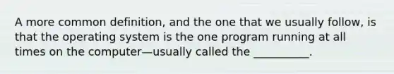 A more common definition, and the one that we usually follow, is that the operating system is the one program running at all times on the computer—usually called the __________.