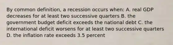 By common definition, a recession occurs when: A. real GDP decreases for at least two successive quarters B. the government budget deficit exceeds the national debt C. the international deficit worsens for at least two successive quarters D. the inflation rate exceeds 3.5 percent