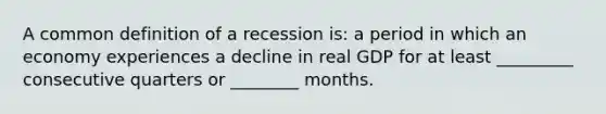 A common definition of a recession is: a period in which an economy experiences a decline in real GDP for at least _________ consecutive quarters or ________ months.