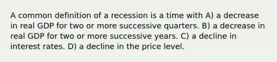 A common definition of a recession is a time with A) a decrease in real GDP for two or more successive quarters. B) a decrease in real GDP for two or more successive years. C) a decline in interest rates. D) a decline in the price level.