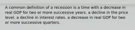 A common definition of a recession is a time with a decrease in real GDP for two or more successive years. a decline in the price level. a decline in interest rates. a decrease in real GDP for two or more successive quarters.