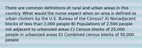 There are common definitions of rural and urban areas in this country. What would the nurse expect when an area is defined as urban clusters by the U.S. Bureau of the Census? A) Nonadjacent blocks of less than 2,000 people B) Populations of 2,500 people not adjacent to urbanized areas C) Census blocks of 25,000 people in urbanized areas D) Combined census blocks of 50,000 people