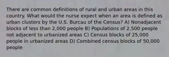 There are common definitions of rural and urban areas in this country. What would the nurse expect when an area is defined as urban clusters by the U.S. Burcau of the Census? A) Nonadjacent blocks of less than 2,000 people B) Populations of 2,500 people not adjacent to urbanized areas C) Census blocks of 25,000 people in urbanized areas D) Combined census blocks of 50,000 people