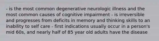 - is the most common degenerative neurologic illness and the most common causes of cognitive impairment - is irreversible and progresses from deficits in memory and thinking skills to an inability to self care - first indications usually occur in a person's mid 60s, and nearly half of 85 year old adults have the disease