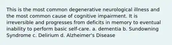 This is the most common degenerative neurological illness and the most common cause of cognitive impairment. It is irreversible and progresses from deficits in memory to eventual inability to perform basic self-care. a. dementia b. Sundowning Syndrome c. Delirium d. Alzheimer's Disease