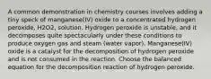 A common demonstration in chemistry courses involves adding a tiny speck of manganese(IV) oxide to a concentrated hydrogen peroxide, H2O2, solution. Hydrogen peroxide is unstable, and it decomposes quite spectacularly under these conditions to produce oxygen gas and steam (water vapor). Manganese(IV) oxide is a catalyst for the decomposition of hydrogen peroxide and is not consumed in the reaction. Choose the balanced equation for the decomposition reaction of hydrogen peroxide.