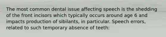 The most common dental issue affecting speech is the shedding of the front incisors which typically occurs around age 6 and impacts production of sibilants, in particular. Speech errors, related to such temporary absence of teeth: