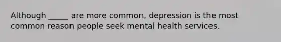 Although _____ are more common, depression is the most common reason people seek mental health services.