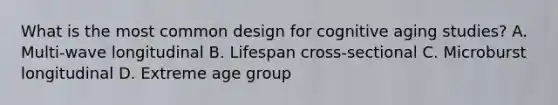 What is the most common design for cognitive aging studies? A. Multi-wave longitudinal B. Lifespan cross-sectional C. Microburst longitudinal D. Extreme age group