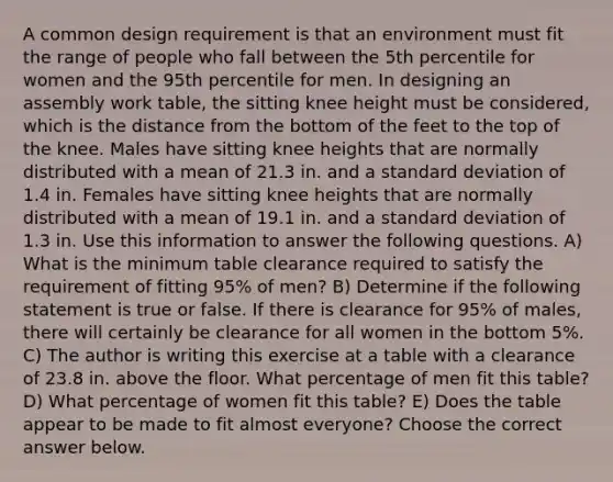 A common design requirement is that an environment must fit the range of people who fall between the 5th percentile for women and the 95th percentile for men. In designing an assembly work​ table, the sitting knee height must be​ considered, which is the distance from the bottom of the feet to the top of the knee. Males have sitting knee heights that are normally distributed with a mean of 21.3 in. and a standard deviation of 1.4 in. Females have sitting knee heights that are normally distributed with a mean of 19.1 in. and a standard deviation of 1.3 in. Use this information to answer the following questions. A) What is the minimum table clearance required to satisfy the requirement of fitting​ 95% of​ men? B) Determine if the following statement is true or false. If there is clearance for​ 95% of​ males, there will certainly be clearance for all women in the bottom​ 5%. C) The author is writing this exercise at a table with a clearance of 23.8 in. above the floor. What percentage of men fit this​ table? D) What percentage of women fit this​ table? E) Does the table appear to be made to fit almost​ everyone? Choose the correct answer below.