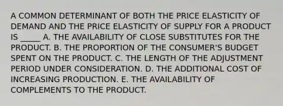 A COMMON DETERMINANT OF BOTH THE PRICE ELASTICITY OF DEMAND AND THE PRICE ELASTICITY OF SUPPLY FOR A PRODUCT IS _____ A. THE AVAILABILITY OF CLOSE SUBSTITUTES FOR THE PRODUCT. B. THE PROPORTION OF THE CONSUMER'S BUDGET SPENT ON THE PRODUCT. C. THE LENGTH OF THE ADJUSTMENT PERIOD UNDER CONSIDERATION. D. THE ADDITIONAL COST OF INCREASING PRODUCTION. E. THE AVAILABILITY OF COMPLEMENTS TO THE PRODUCT.