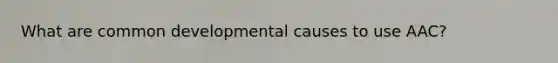 What are common developmental causes to use AAC?