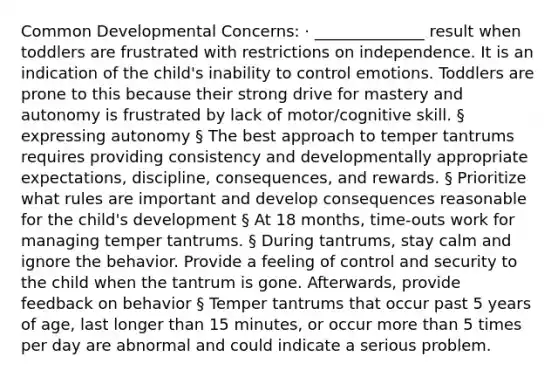 Common Developmental Concerns: · ______________ result when toddlers are frustrated with restrictions on independence. It is an indication of the child's inability to control emotions. Toddlers are prone to this because their strong drive for mastery and autonomy is frustrated by lack of motor/cognitive skill. § expressing autonomy § The best approach to temper tantrums requires providing consistency and developmentally appropriate expectations, discipline, consequences, and rewards. § Prioritize what rules are important and develop consequences reasonable for the child's development § At 18 months, time-outs work for managing temper tantrums. § During tantrums, stay calm and ignore the behavior. Provide a feeling of control and security to the child when the tantrum is gone. Afterwards, provide feedback on behavior § Temper tantrums that occur past 5 years of age, last longer than 15 minutes, or occur more than 5 times per day are abnormal and could indicate a serious problem.