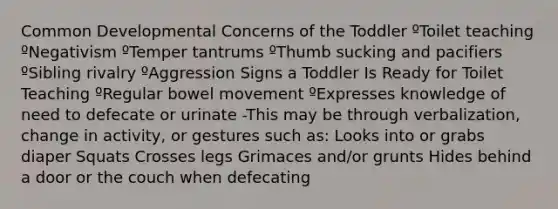 Common Developmental Concerns of the Toddler ºToilet teaching ºNegativism ºTemper tantrums ºThumb sucking and pacifiers ºSibling rivalry ºAggression Signs a Toddler Is Ready for Toilet Teaching ºRegular bowel movement ºExpresses knowledge of need to defecate or urinate -This may be through verbalization, change in activity, or gestures such as: Looks into or grabs diaper Squats Crosses legs Grimaces and/or grunts Hides behind a door or the couch when defecating